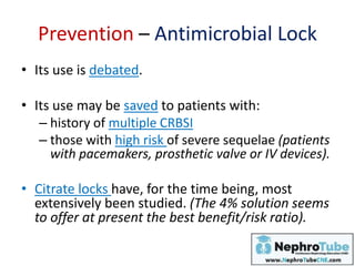 Prevention – Antimicrobial Lock
• Its use is debated.
• Its use may be saved to patients with:
– history of multiple CRBSI
– those with high risk of severe sequelae (patients
with pacemakers, prosthetic valve or IV devices).
• Citrate locks have, for the time being, most
extensively been studied. (The 4% solution seems
to offer at present the best benefit/risk ratio).
 