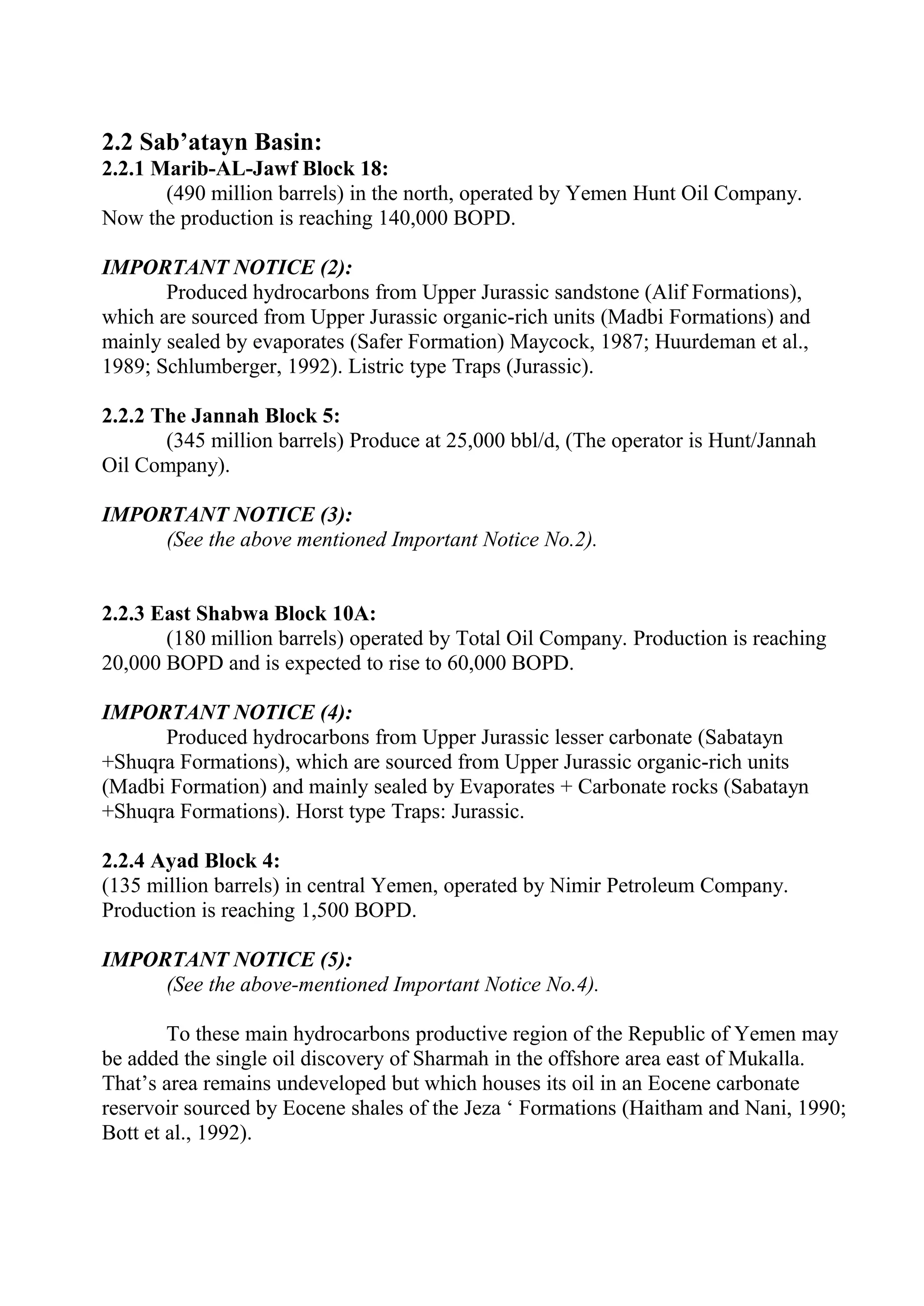 2.2 Sab’atayn Basin:
2.2.1 Marib-AL-Jawf Block 18:
       (490 million barrels) in the north, operated by Yemen Hunt Oil Company.
Now the production is reaching 140,000 BOPD.

IMPORTANT NOTICE (2):
       Produced hydrocarbons from Upper Jurassic sandstone (Alif Formations),
which are sourced from Upper Jurassic organic-rich units (Madbi Formations) and
mainly sealed by evaporates (Safer Formation) Maycock, 1987; Huurdeman et al.,
1989; Schlumberger, 1992). Listric type Traps (Jurassic).

2.2.2 The Jannah Block 5:
       (345 million barrels) Produce at 25,000 bbl/d, (The operator is Hunt/Jannah
Oil Company).

IMPORTANT NOTICE (3):
     (See the above mentioned Important Notice No.2).


2.2.3 East Shabwa Block 10A:
       (180 million barrels) operated by Total Oil Company. Production is reaching
20,000 BOPD and is expected to rise to 60,000 BOPD.

IMPORTANT NOTICE (4):
      Produced hydrocarbons from Upper Jurassic lesser carbonate (Sabatayn
+Shuqra Formations), which are sourced from Upper Jurassic organic-rich units
(Madbi Formation) and mainly sealed by Evaporates + Carbonate rocks (Sabatayn
+Shuqra Formations). Horst type Traps: Jurassic.

2.2.4 Ayad Block 4:
(135 million barrels) in central Yemen, operated by Nimir Petroleum Company.
Production is reaching 1,500 BOPD.

IMPORTANT NOTICE (5):
     (See the above-mentioned Important Notice No.4).

        To these main hydrocarbons productive region of the Republic of Yemen may
be added the single oil discovery of Sharmah in the offshore area east of Mukalla.
That’s area remains undeveloped but which houses its oil in an Eocene carbonate
reservoir sourced by Eocene shales of the Jeza ‘ Formations (Haitham and Nani, 1990;
Bott et al., 1992).
 