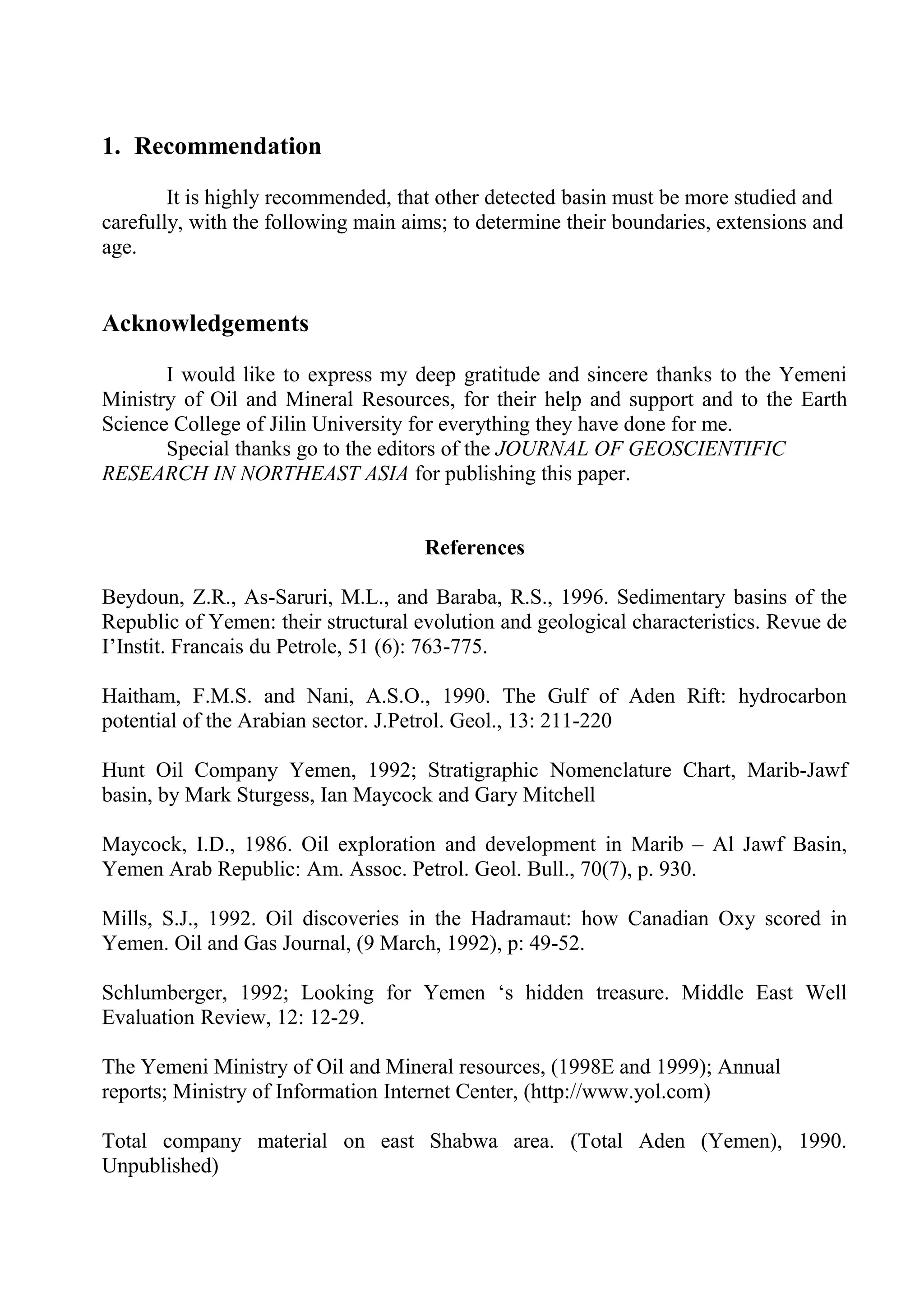 1. Recommendation

        It is highly recommended, that other detected basin must be more studied and
carefully, with the following main aims; to determine their boundaries, extensions and
age.


Acknowledgements

       I would like to express my deep gratitude and sincere thanks to the Yemeni
Ministry of Oil and Mineral Resources, for their help and support and to the Earth
Science College of Jilin University for everything they have done for me.
       Special thanks go to the editors of the JOURNAL OF GEOSCIENTIFIC
RESEARCH IN NORTHEAST ASIA for publishing this paper.


                                     References

Beydoun, Z.R., As-Saruri, M.L., and Baraba, R.S., 1996. Sedimentary basins of the
Republic of Yemen: their structural evolution and geological characteristics. Revue de
I’Instit. Francais du Petrole, 51 (6): 763-775.

Haitham, F.M.S. and Nani, A.S.O., 1990. The Gulf of Aden Rift: hydrocarbon
potential of the Arabian sector. J.Petrol. Geol., 13: 211-220

Hunt Oil Company Yemen, 1992; Stratigraphic Nomenclature Chart, Marib-Jawf
basin, by Mark Sturgess, Ian Maycock and Gary Mitchell

Maycock, I.D., 1986. Oil exploration and development in Marib – Al Jawf Basin,
Yemen Arab Republic: Am. Assoc. Petrol. Geol. Bull., 70(7), p. 930.

Mills, S.J., 1992. Oil discoveries in the Hadramaut: how Canadian Oxy scored in
Yemen. Oil and Gas Journal, (9 March, 1992), p: 49-52.

Schlumberger, 1992; Looking for Yemen ‘s hidden treasure. Middle East Well
Evaluation Review, 12: 12-29.

The Yemeni Ministry of Oil and Mineral resources, (1998E and 1999); Annual
reports; Ministry of Information Internet Center, (http://www.yol.com)

Total company material on east Shabwa area. (Total Aden (Yemen), 1990.
Unpublished)
 