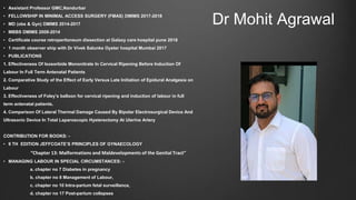 Dr Mohit Agrawal
• Assistant Professor GMC,Nandurbar
• FELLOWSHIP IN MINIMAL ACCESS SURGERY (FMAS) DMIMS 2017-2018
• MD (obs & Gyn) DMIMS 2014-2017
• MBBS DMIMS 2008-2014
• Certificate course retroperitoneum dissection at Galaxy care hospital pune 2018
• 1 month observer ship with Dr Vivek Salunke Oyster hospital Mumbai 2017
• PUBLICATIONS
1. Effectiveness Of Isosorbide Mononitrate In Cervical Ripening Before Induction Of
Labour In Full Term Antenatal Patients
2. Comparative Study of the Effect of Early Versus Late Initiation of Epidural Analgesia on
Labour
3. Effectiveness of Foley’s balloon for cervical ripening and induction of labour in full
term antenatal patients.
4. Comparison Of Lateral Thermal Damage Caused By Bipolar Electrosurgical Device And
Ultrasonic Device In Total Laparoscopic Hysterectomy At Uterine Artery
CONTRIBUTION FOR BOOKS: -
• 9 TH EDITION JEFFCOATE’S PRINCIPLES OF GYNAECOLOGY
“Chapter 13: Malformations and Maldevelopments of the Genital Tract”
• MANAGING LABOUR IN SPECIAL CIRCUMSTANCES: -
a. chapter no 7 Diabetes in pregnancy
b. chapter no 8 Management of Labour,
c. chapter no 10 Intra-partum fetal surveillance,
d. chapter no 17 Post-partum collapses
 