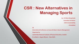 CSR : New Alternatives in
Managing Sports
by : Dr Mona Nargolwala
Consultant & Advisor
CSR & Sustainability
Ahmedabad
@
International Conference on Issues & Ideas in Sports Management
Organized by
Lakshmibai National Institute of Physical Education, Gwalior
8-10 March ,Vigyan Bhavan – New Delhi .
 