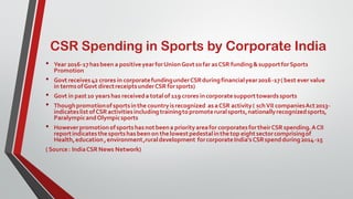 CSR Spending in Sports by Corporate India
• Year 2016-17hasbeen a positiveyearforUnionGovtsofar asCSR funding&supportforSports
Promotion
• Govt receives42 crores in corporatefundingunderCSRduringfinancialyear2016-17( best ever value
in termsofGovt directreceiptsunderCSR forsports)
• Govt in past10 yearshas receiveda totalof 119 crores incorporatesupporttowardssports
• Thoughpromotionofsportsinthe countryisrecognized asaCSR activity( schVII companiesAct2013-
indicateslistofCSR activitiesincludingtrainingtopromoteruralsports,nationallyrecognizedsports,
ParalympicandOlympicsports
• Howeverpromotionofsportshasnotbeena priorityareafor corporatesfortheirCSR spending.ACII
reportindicatesthesportshasbeenon thelowestpedestalinthetop eightsectorcomprisingof
Health,education,environment,ruraldevelopment forcorporateIndia'sCSRspendduring2014-15
( Source: IndiaCSR News Network)
 