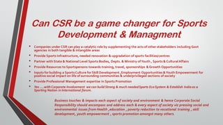 Can CSR be a game changer for Sports
Development & Managment
• Companies under CSR can play a catalytic role by supplementing the acts of other stakeholders including Govt
agencies in both tangible & intangible areas
• Provide Sports Infrastructure, needed renovation & upgradation of sports facilities/centres
• Partner withState & National Level Sports Bodies, Depts. & Ministry ofYouth , Sports & CulturalAffairs
• Provide Resources toSportspersons towards training, travel, sponsorships & Growth Opportunities
• Inputs forbuilding a SportsCulture forSkill Development ,Employment Opportunities &Youth Empowerment for
positive social impact on life of surrounding communities & underprivileged sections of society
• Provide Professional Management expertise in Sports Promotion
• Yes ….with Corporate Involvement we can build Strong & much neededSports EcoSystem & Establish India as a
Sporting Nation in International forum.
Business touches & impacts each aspect of society and environment & hence Corporate Social
Responsibility should encompass and address each & every aspect of society viz pressing social and
environmental issues from Health ,education , poverty reduction to vocational training , skill
development, youth empowerment , sports promotion amongst many others.
 