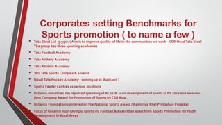 Corporates setting Benchmarks for
Sports promotion ( to name a few )
• Tata Steel Ltd -5.99cr. ( Aim is to improve quality of life in the communities we work –CSR Head Tata Steel
The group has three sporting academies
• Tata Football Academy
• Tata Archery Academy
• Tata Athletic Academy
• JRD Tata Sports Complex & several
• Naval Tata Hockey Academy ( coming up in Jharkand )
• Sports Feeder Centres as various locations
• Reliance Industries has reported spending of Rs 26.8 cr on development of sports in FY 2017 and awarded
Best Company Award for Promotion of Sports by CSR Asia .
• Reliance Foundation conferred on the National Sports Award / Rashtriya Khel Protsahan Puraskar
• Focus of Reliance is on Olympic sports viz Football & Basketball apart from Sports Promotion forYouth
Development in Rural Areas
 