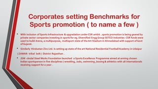 Corporates setting Benchmarks for
Sports promotion ( to name a few )
• With inclusion of Sports Infrastructure & upgradation under CSR ambit ..sports promotion is being geared by
private sector companies investing in sports for eg. Diversified Engg Group SETCO Industries CSR funds were
used to build Arena, a multipurpose, multisport state of the Art Stadium in Ahmedabad with support ofGovt
ofGujarat.
• Similarly Hindustan Zinc Ltd. Is setting up state of the art National Residential FootballAcademy in Udaipur
( ZAWAR- tribal belt ) District Rajasthan .
• JSW –Jindal Steel Works Foundation launched a Sports Excellence Programme aimed at arming chosen
Indian sportsperson in five disciplines ( wrestling, Judo, swimming ,boxing & athletics with 28 internationals
receiving support for a year .
 