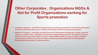 Other Corporates , Organizations NGOs &
Not for Profit Organizations working for
Sports promotion
• ProforSport Solutions – committed to devpt of sports in India at grass root level ( 1500 kids through project
Khel Vikas, NGO Gram Vikas 2012-14 in tribal belts of Odisha with aid of corporate sponsorship
• Magic Bus Foundation – embodies very spirit of sports for Development working with multiple corporate
partners viz, Nestle, HDFC ,Tata Motors & International Organizations like FIFA- this Mumbai based non
profit trains local community leaders to mentor underprivileged children to improve health ,education
,gender equity & livelihood outcomes ( thereby contributing towards attainment of UN Sustainable
Development Goals primarily 1-5) & many others.
 