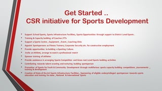 Get Started ..
CSR initiative for Sports Development
• Support School Sports, Sports Infrastructure Facilities, Sports Opportunities through support to District Level Sports .
• Training & Capacity building of Coaches / PTs
• Support a Sports Centre , Equipment , Event , Coaching Clinic
• Appoint Sportspersons as Fitness Trainers, Corporate Security etc. for constructive employment
• Provide opportunities to building a Sporting Culture.
• Invite anAthlete, arrange to watch a professional match
• Sponsor training of athletes
• Provide assistance in arranging Sports Competition and Grass root Level Sports building activities
• Contributing towards talent scouting and nurturing budding sportsperson
• Promotion of Sports forYouth & Community Development through multifarious sports capacity building competitions ,tournaments ,
training & development
• Creation of State of the Art Sports Infrastructure Facilities , Sponsoring of eligible underprivileged sportsperson towards sports
education and training for state , National & International Sports
 
