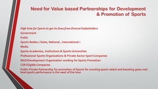 Need for Value based Partnerships for Development
& Promotion of Sports
High time for Sports to get its Dues from DiverseStakeholders
Government
Public
Sports Bodies ( State, National , International )
Media
Sports Academies, Institutions & Sports Universities
Professional Sports Organizations & Private Sector Sport Companies
NGO/Development Organization working for Sports Promotion
CSR EligibleCompanies
Public Private Partnership for promotion of Sports for scouting sports talent and boosting grass root
level sports performance is the need of the hour
 