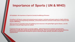 Importance of Sports ( UN & WHO)
UN highlights the importance of sports to Society & wellbeing of Humans
According to UN Sports unique and universal power to attract, motivate and inspire makes it a highly effective
tool for engaging and empowering individuals ,communities and even countries to take action to improve their
Health & Well Being
Sport can also be a powerful means of mobilizing more resources in the global fight against disease , but this
potential is only just beginning to be realized
Investment through Sports helps in capacity building , skill development & contribute towards better
performance in education along with good health & well being , also ensure gender equity thereby addressing
fundamental UN Sustainable Development goals of reducing hunger ,poverty, education and gender
empowerment
 