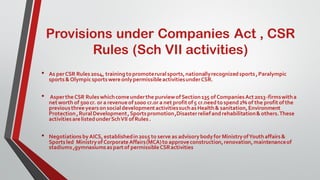 Provisions under Companies Act , CSR
Rules (Sch VII activities)
• As perCSR Rules2014, trainingtopromoteruralsports,nationallyrecognizedsports,Paralympic
sports&OlympicsportswereonlypermissibleactivitiesunderCSR.
• AspertheCSR Ruleswhichcomeunderthe purviewofSection135 ofCompaniesAct2013-firmswitha
networth of 500cr. or a revenueof1000 cr.or a net profitof5 cr.needtospend2% of the profitof the
previousthreeyearsonsocialdevelopmentactivitiessuchasHealth& sanitation,Environment
Protection,RuralDevelopment,Sportspromotion,Disasterreliefandrehabilitation&others.These
activitiesarelistedunderSchVII ofRules.
• NegotiationsbyAICS, establishedin2015 to serve as advisorybodyfor MinistryofYouthaffairs&
Sportsled MinistryofCorporateAffairs(MCA)to approveconstruction,renovation,maintenanceof
stadiums,gymnasiumsaspartof permissibleCSRactivities
 
