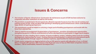 Issues & Concerns
• The inclusion of Sports Infrastructure Construction & maintenance as part ofCSR has been welcome by
Corporates and other institutions as well as civil society.
• The provisions as enshrined in the Act previously allowed corporate houses to incur the cost of coaching and
training as part ofCSR. It did not allow CSR spending in developing sports Infrastructure which could benefit a
large section of aspiring sportspersons.
• The amendments would be helpful in nurturing a larger pool of budding sportspersons and would shift the
focus from selected few.
• There is need for encouragement & appreciation of sportsperson , provision of employment opportunities,
strengthening sports in India by endorsements of active sportspersons to participate in bigger sports leagues
• Corporates can play a leading role in creation of sports excellence centers, initiating talent hunts for scouting
sportspersons, sponsorships for travel , funding training and participation in national and international sports
event & opportunities through support to relevant exposure, opportunities for intensive training
• Private sector companies are lagging behind so far as CSR spend on sports with allocation of 122 cr of total
6810 cr towards CSR spend in other sectors in the fiscal year 2017 on top 100 NSE listed companies ( Source :
Goodera , CSR & Sustainability Research & Analysis Firm )
 