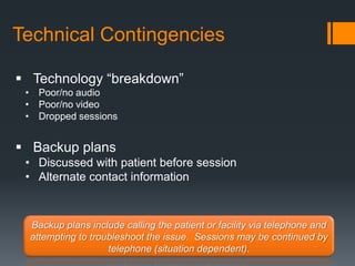Technical Contingencies

 Technology “breakdown”
 • Poor/no audio
 • Poor/no video
 • Dropped sessions


 Backup plans
 • Discussed with patient before session
 • Alternate contact information



  Backup plans include calling the patient or facility via telephone and
  attempting to troubleshoot the issue. Sessions may be continued by
                    telephone (situation dependent).
 