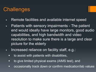 Challenges
       Remote facilities and available internet speed
       Patients with sensory impairments - The patient
        end would ideally have large monitors, good audio
        capabilities, and high bandwidth and video
        resolution to make sure there is a large and clear
        picture for the elderly
       Increased reliance on facility staff, e.g.:
        to assist with patients with disabilities,
        to give limited physical exams (AIMS test), and
        occasionally track down or confirm medication/lab values
 
