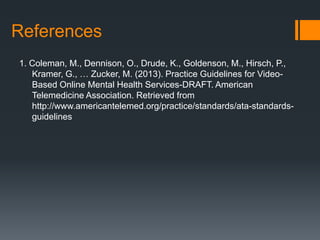 References
1. Coleman, M., Dennison, O., Drude, K., Goldenson, M., Hirsch, P.,
   Kramer, G., … Zucker, M. (2013). Practice Guidelines for Video-
   Based Online Mental Health Services-DRAFT. American
   Telemedicine Association. Retrieved from
   http://www.americantelemed.org/practice/standards/ata-standards-
   guidelines
 