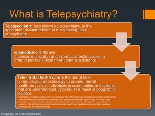What is Telepsychiatry?
   Telepsychiatry, also known as e-psychiatry, is the
   application of telemedicine to the specialty field
   of psychiatry.



         Telemedicine is the use
         of telecommunication and information technologies in
         order to provide clinical health care at a distance.



             Tele mental health care is the use of tele-
             communications technology to provide mental
             health services to individuals in communities or locations
             that are underserviced, typically as a result of geographic
             isolation.
             • Examples: providing health workers in remote areas with continuing education on mental health topics,
               videoconferenced consultations on routine and urgent mental health cases using a "virtual" case
               management team, and providing direct mental health care services through two-way interactive
               systems. One of the most controversial telemental health care applications is providing treatment
               services over the Internet directly.


Wikipedia, The Free Encyclopedia
 
