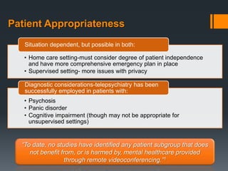 Patient Appropriateness
   Situation dependent, but possible in both:

   • Home care setting-must consider degree of patient independence
     and have more comprehensive emergency plan in place
   • Supervised setting- more issues with privacy

   Diagnostic considerations-telepsychiatry has been
   successfully employed in patients with:
   • Psychosis
   • Panic disorder
   • Cognitive impairment (though may not be appropriate for
     unsupervised settings)


  “To date, no studies have identified any patient subgroup that does
     not benefit from, or is harmed by, mental healthcare provided
                  through remote videoconferencing.”1
 