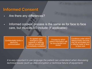 Informed Consent
        Are there any differences?

        Informed consent process is the same as for face to face
         care, but must ALSO include (if applicable):


                                   An agreed upon                                    Conditions under which
                                                            Process by which
    Confidentiality limits in      emergency plan                                    telepsychiatry services
                                                          patient information will
          electronic             (patients in settings                               may be terminated and
                                                           be documented and
       communication             without clinical staff                              a referral made to face-
                                                                   stored;
                                immediately available)                                     to-face care




      It is very important to use language the patient can understand when discussing
      technical issues (such as data encryption or technical failure of equipment)
 