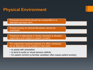Physical Environment

   Rooms/environments should be comparable to a
   standard services room

   Ensure privacy so clinical discussion cannot be
   overheard

   Presence of attendants or family members is situation
   dependent and subject to patient consent:

   For cognitively impaired patients it is often necessary
   for an attendant to be present in the room:
  • to assist with orientation
  • to tend to audio or visual sensory deficits
  • for patient comfort (a familiar caretaker often eases patient anxiety)
 