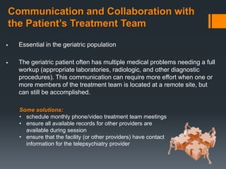 Communication and Collaboration with
the Patient’s Treatment Team
   Essential in the geriatric population

   The geriatric patient often has multiple medical problems needing a full
    workup (appropriate laboratories, radiologic, and other diagnostic
    procedures). This communication can require more effort when one or
    more members of the treatment team is located at a remote site, but
    can still be accomplished.

    Some solutions:
    • schedule monthly phone/video treatment team meetings
    • ensure all available records for other providers are
      available during session
    • ensure that the facility (or other providers) have contact
      information for the telepsychiatry provider
 