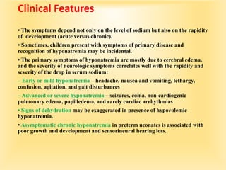Clinical Features
• The symptoms depend not only on the level of sodium but also on the rapidity
of development (acute versus chronic).
• Sometimes, children present with symptoms of primary disease and
recognition of hyponatremia may be incidental.
• The primary symptoms of hyponatremia are mostly due to cerebral edema,
and the severity of neurologic symptoms correlates well with the rapidity and
severity of the drop in serum sodium:
– Early or mild hyponatremia – headache, nausea and vomiting, lethargy,
confusion, agitation, and gait disturbances
– Advanced or severe hyponatremia – seizures, coma, non-cardiogenic
pulmonary edema, papilledema, and rarely cardiac arrhythmias
• Signs of dehydration may be exaggerated in presence of hypovolemic
hyponatremia.
• Asymptomatic chronic hyponatremia in preterm neonates is associated with
poor growth and development and sensorineural hearing loss.
 