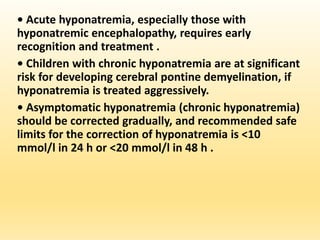 • Acute hyponatremia, especially those with
hyponatremic encephalopathy, requires early
recognition and treatment .
• Children with chronic hyponatremia are at significant
risk for developing cerebral pontine demyelination, if
hyponatremia is treated aggressively.
• Asymptomatic hyponatremia (chronic hyponatremia)
should be corrected gradually, and recommended safe
limits for the correction of hyponatremia is <10
mmol/l in 24 h or <20 mmol/l in 48 h .
 