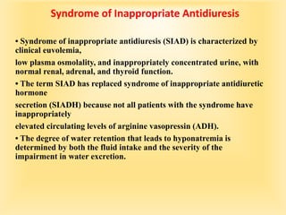 Syndrome of Inappropriate Antidiuresis
• Syndrome of inappropriate antidiuresis (SIAD) is characterized by
clinical euvolemia,
low plasma osmolality, and inappropriately concentrated urine, with
normal renal, adrenal, and thyroid function.
• The term SIAD has replaced syndrome of inappropriate antidiuretic
hormone
secretion (SIADH) because not all patients with the syndrome have
inappropriately
elevated circulating levels of arginine vasopressin (ADH).
• The degree of water retention that leads to hyponatremia is
determined by both the fluid intake and the severity of the
impairment in water excretion.
 