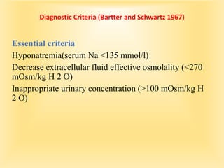 Diagnostic Criteria (Bartter and Schwartz 1967)
Essential criteria
Hyponatremia(serum Na <135 mmol/l)
Decrease extracellular fluid effective osmolality (<270
mOsm/kg H 2 O)
Inappropriate urinary concentration (>100 mOsm/kg H
2 O)
 