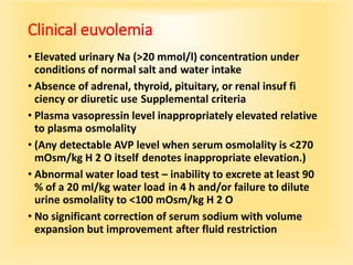 Clinical euvolemia
• Elevated urinary Na (>20 mmol/l) concentration under
conditions of normal salt and water intake
• Absence of adrenal, thyroid, pituitary, or renal insuf fi
ciency or diuretic use Supplemental criteria
• Plasma vasopressin level inappropriately elevated relative
to plasma osmolality
• (Any detectable AVP level when serum osmolality is <270
mOsm/kg H 2 O itself denotes inappropriate elevation.)
• Abnormal water load test – inability to excrete at least 90
% of a 20 ml/kg water load in 4 h and/or failure to dilute
urine osmolality to <100 mOsm/kg H 2 O
• No significant correction of serum sodium with volume
expansion but improvement after fluid restriction
 