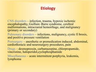 Etiology
CNS disorders – infection, trauma, hypoxic ischemic
encephalopathy, Guillain–Barre syndrome, cerebral
malformations, intracranial hemorrhage, and malignancy
(primary or secondary)
Pulmonary disorders – infections, malignancy, cystic fi brosis,
and positive pressure ventilation
Postsurgery – anesthetic or premedication induced, abdominal,
cardiothoracic and neurosurgery procedures, pain
Drugs – desmopressin, carbamazepine, chlorpropamide,
vincristine, haloperidol,cyclophosphamide
Miscellaneous – acute intermittent porphyria, leukemia,
lymphoma
 