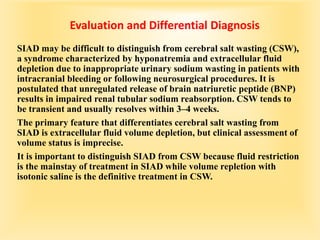 Evaluation and Differential Diagnosis
SIAD may be difficult to distinguish from cerebral salt wasting (CSW),
a syndrome characterized by hyponatremia and extracellular fluid
depletion due to inappropriate urinary sodium wasting in patients with
intracranial bleeding or following neurosurgical procedures. It is
postulated that unregulated release of brain natriuretic peptide (BNP)
results in impaired renal tubular sodium reabsorption. CSW tends to
be transient and usually resolves within 3–4 weeks.
The primary feature that differentiates cerebral salt wasting from
SIAD is extracellular fluid volume depletion, but clinical assessment of
volume status is imprecise.
It is important to distinguish SIAD from CSW because fluid restriction
is the mainstay of treatment in SIAD while volume repletion with
isotonic saline is the definitive treatment in CSW.
 