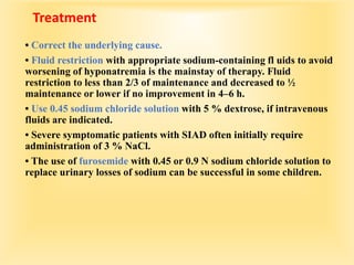 Treatment
• Correct the underlying cause.
• Fluid restriction with appropriate sodium-containing fl uids to avoid
worsening of hyponatremia is the mainstay of therapy. Fluid
restriction to less than 2/3 of maintenance and decreased to ½
maintenance or lower if no improvement in 4–6 h.
• Use 0.45 sodium chloride solution with 5 % dextrose, if intravenous
fluids are indicated.
• Severe symptomatic patients with SIAD often initially require
administration of 3 % NaCl.
• The use of furosemide with 0.45 or 0.9 N sodium chloride solution to
replace urinary losses of sodium can be successful in some children.
 