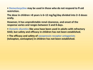 • Demeclocycline may be used in those who do not respond to fl uid
restriction.
The dose in children >8 years is 6–12 mg/kg/day divided into 2–3 doses
orally.
However, it has unpredictable renal clearance, and onset of the
response varies and ranges between 5 and 8 days.
• Osmotic diuretics like urea have been used in adults with refractory
SIAD, but safety and efficacy in children has not been established.
• The efficacy and safety of vasopressin receptor antagonists
(tolvaptan, conivaptan) in children has not been established.
 
