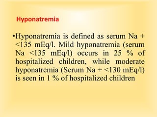 Hyponatremia
•Hyponatremia is defined as serum Na +
<135 mEq/l. Mild hyponatremia (serum
Na <135 mEq/l) occurs in 25 % of
hospitalized children, while moderate
hyponatremia (Serum Na + <130 mEq/l)
is seen in 1 % of hospitalized children
 