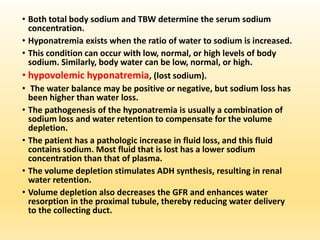 • Both total body sodium and TBW determine the serum sodium
concentration.
• Hyponatremia exists when the ratio of water to sodium is increased.
• This condition can occur with low, normal, or high levels of body
sodium. Similarly, body water can be low, normal, or high.
• hypovolemic hyponatremia, (lost sodium).
• The water balance may be positive or negative, but sodium loss has
been higher than water loss.
• The pathogenesis of the hyponatremia is usually a combination of
sodium loss and water retention to compensate for the volume
depletion.
• The patient has a pathologic increase in fluid loss, and this fluid
contains sodium. Most fluid that is lost has a lower sodium
concentration than that of plasma.
• The volume depletion stimulates ADH synthesis, resulting in renal
water retention.
• Volume depletion also decreases the GFR and enhances water
resorption in the proximal tubule, thereby reducing water delivery
to the collecting duct.
 