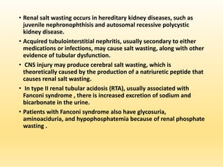 • Renal salt wasting occurs in hereditary kidney diseases, such as
juvenile nephronophthisis and autosomal recessive polycystic
kidney disease.
• Acquired tubulointerstitial nephritis, usually secondary to either
medications or infections, may cause salt wasting, along with other
evidence of tubular dysfunction.
• CNS injury may produce cerebral salt wasting, which is
theoretically caused by the production of a natriuretic peptide that
causes renal salt wasting.
• In type II renal tubular acidosis (RTA), usually associated with
Fanconi syndrome , there is increased excretion of sodium and
bicarbonate in the urine.
• Patients with Fanconi syndrome also have glycosuria,
aminoaciduria, and hypophosphatemia because of renal phosphate
wasting .
 
