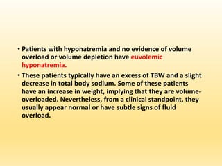 • Patients with hyponatremia and no evidence of volume
overload or volume depletion have euvolemic
hyponatremia.
• These patients typically have an excess of TBW and a slight
decrease in total body sodium. Some of these patients
have an increase in weight, implying that they are volume-
overloaded. Nevertheless, from a clinical standpoint, they
usually appear normal or have subtle signs of fluid
overload.
 