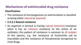 Mechanisms of antimicrobial drug resistance
Classification:
• The resistance of microorganisms to antimicrobials is classified
as being either natural or acquired.
• 2.3.2.1 Natural resistance
• An organism is termed as having natural (intrinsic) resistance
when it has an inherent resistance to the action of an
antibiotic; this pattern of resistance is common to all isolates
of the species, e.g. the resistance of Escherichia coli to
macrolides and the resistance of Pseudomonas aeruginosa to
most drugs.
 