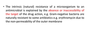 • The intrinsic (natural) resistance of a microorganism to an
antimicrobial is explained by the absence or inaccessibility of
the target of the drug action, e.g. Gram-negative bacteria are
naturally resistant to some antibiotics e.g. erythromycin due to
the non-permeability of the outer membrane
 