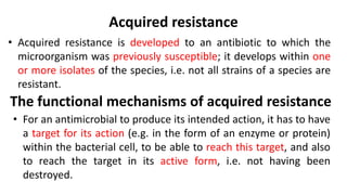 Acquired resistance
• Acquired resistance is developed to an antibiotic to which the
microorganism was previously susceptible; it develops within one
or more isolates of the species, i.e. not all strains of a species are
resistant.
• For an antimicrobial to produce its intended action, it has to have
a target for its action (e.g. in the form of an enzyme or protein)
within the bacterial cell, to be able to reach this target, and also
to reach the target in its active form, i.e. not having been
destroyed.
The functional mechanisms of acquired resistance
 