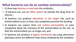 What bacteria can do to combat antimicrobials?
• 1) they may destroy or inactivate the antibiotic;
• 2) bacteria can use an efflux system to exclude the drug from its
interior ;
• 3) bacteria can produce alterations in the target site used by
antimicrobials to act or they may completely prevent this binding;
• 4) bacteria can reduce their cell surface permeability or even
completely block the entrance of the antimicrobial to the cell, so
that the antimicrobial can no longer act; and
• 5) bacteria can produce a bypass mechanism by using alternative
pathways which are different from those inhibited by the antibiotic
 