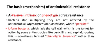 The basis (mechanism) of antimicrobial resistance
• A-Passive (intrinsic or phenotypic) drug resistance:
• bacteria stop multiplying they are not affected by the
antimicrobial; Mycobacterium tuberculosis, where “persister”
• L-form bacteria, which lack the cell wall which is the target for
action by some antimicrobials like penicillins and cephalosporins;
this is sometimes termed “phenotypic tolerance” rather than
resistance
 