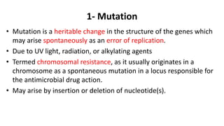 1- Mutation
• Mutation is a heritable change in the structure of the genes which
may arise spontaneously as an error of replication.
• Due to UV light, radiation, or alkylating agents
• Termed chromosomal resistance, as it usually originates in a
chromosome as a spontaneous mutation in a locus responsible for
the antimicrobial drug action.
• May arise by insertion or deletion of nucleotide(s).
 