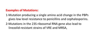 Examples of Mutations:
1-Mutation producing a single amino acid change in the PBPs
gives low level resistance to penicillins and cephalosporins.
2-Mutations in the 23S ribosomal RNA gene also lead to
linezolid-resistant strains of VRE and MRSA,
 