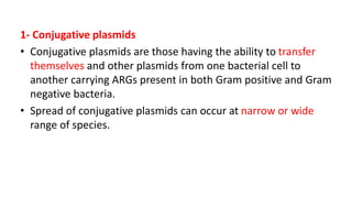 1- Conjugative plasmids
• Conjugative plasmids are those having the ability to transfer
themselves and other plasmids from one bacterial cell to
another carrying ARGs present in both Gram positive and Gram
negative bacteria.
• Spread of conjugative plasmids can occur at narrow or wide
range of species.
 