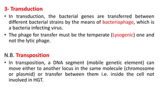 3- Transduction
• In transduction, the bacterial genes are transferred between
different bacterial strains by the means of bacteriophage, which is
a bacteria infecting virus.
• The phage for transfer must be the temperate (Lysogenic) one and
not the lytic phage.
N.B. Transposition
• In transposition, a DNA segment (mobile genetic element) can
move either to another locus in the same molecule (chromosome
or plasmid) or transfer between them i.e. inside the cell not
involved in HGT.
 