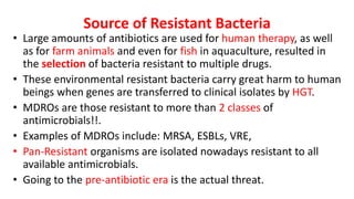 Source of Resistant Bacteria
• Large amounts of antibiotics are used for human therapy, as well
as for farm animals and even for fish in aquaculture, resulted in
the selection of bacteria resistant to multiple drugs.
• These environmental resistant bacteria carry great harm to human
beings when genes are transferred to clinical isolates by HGT.
• MDROs are those resistant to more than 2 classes of
antimicrobials!!.
• Examples of MDROs include: MRSA, ESBLs, VRE,
• Pan-Resistant organisms are isolated nowadays resistant to all
available antimicrobials.
• Going to the pre-antibiotic era is the actual threat.
 