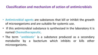 Classification and mechanism of action of antimicrobials
• Antimicrobial agents are substances that kill or inhibit the growth
of microorganisms and are suitable for systemic use.
• If this antimicrobial substance is synthesized in the laboratory it is
named Chemotherapeutic.
• The term “antibiotic” is a substance produced as a secondary
metabolite by a bacterium which inhibits or kills other
microorganisms.
 