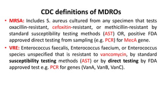 CDC definitions of MDROs
• MRSA: Includes S. aureus cultured from any specimen that tests
oxacillin-resistant, cefoxitin-resistant, or methicillin-resistant by
standard susceptibility testing methods (AST) OR, positive FDA
approved direct testing from sampling (e.g. PCR) for MecA gene.
• VRE: Enterococcus faecalis, Enterococcus faecium, or Enterococcus
species unspecified that is resistant to vancomycin, by standard
susceptibility testing methods (AST) or by direct testing by FDA
approved test e.g. PCR for genes (VanA, VanB, VanC).
 