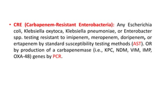 • CRE (Carbapenem-Resistant Enterobacteria): Any Escherichia
coli, Klebsiella oxytoca, Klebsiella pneumoniae, or Enterobacter
spp. testing resistant to imipenem, meropenem, doripenem, or
ertapenem by standard susceptibility testing methods (AST). OR
by production of a carbapenemase (i.e., KPC, NDM, VIM, IMP,
OXA-48) genes by PCR.
 