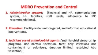 MDRO Prevention and Control
1. Administrative support: (Financial and HR, communication
system, HH facilities, staff levels, adherence to IPC
recommendations).
2. Education: Facility-wide, unit-targeted, and informal, educational
interventions.
3. Judicious use of antimicrobial agents: (antimicrobial stewardship
program). Use narrow spectrum, treat only infections not
contaminant or colonizers, duration limited, restricted Abs
validation).
 